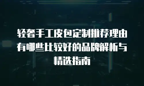 轻奢手工皮包定制推荐理由有哪些比较好的品牌解析与精选指南