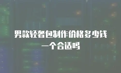 男款轻奢包制作价格多少钱一个合适吗