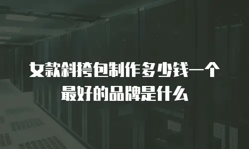 女款斜挎包制作多少钱一个 最好的品牌是什么