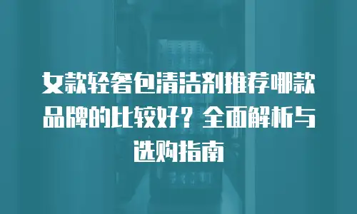 女款轻奢包清洁剂推荐哪款品牌的比较好？全面解析与选购指南