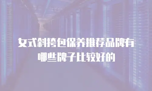 女式斜挎包保养推荐品牌有哪些牌子比较好的
