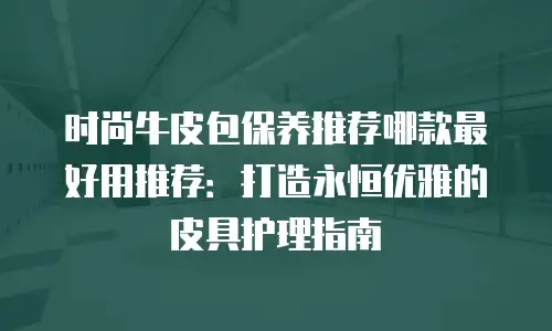 时尚牛皮包保养推荐哪款最好用推荐：打造永恒优雅的皮具护理指南