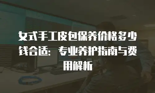 女式手工皮包保养价格多少钱合适：专业养护指南与费用解析