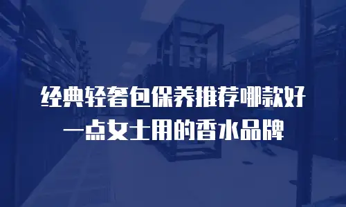 经典轻奢包保养推荐哪款好一点女士用的香水品牌