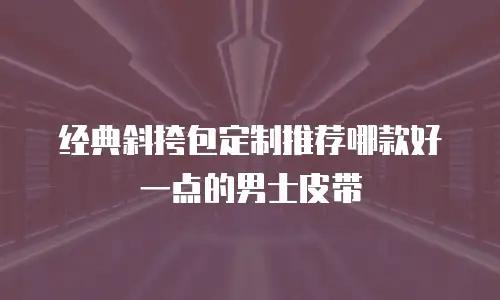 经典斜挎包定制推荐哪款好一点的男士皮带
