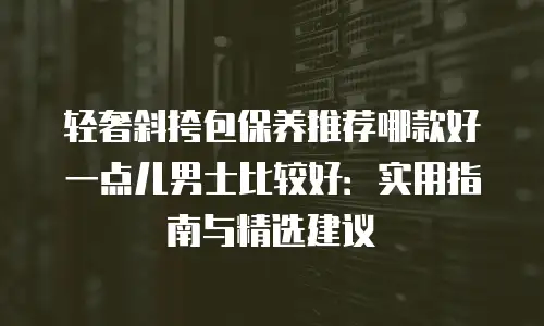 轻奢斜挎包保养推荐哪款好一点儿男士比较好：实用指南与精选建议