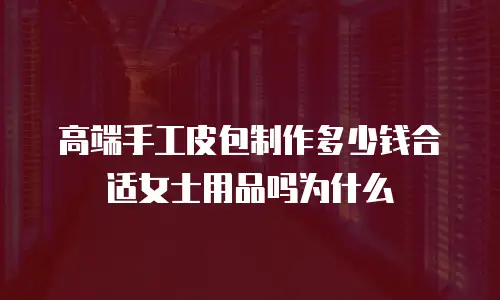 高端手工皮包制作多少钱合适女士用品吗为什么