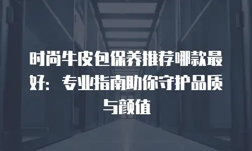 时尚牛皮包保养推荐哪款最好：专业指南助你守护品质与颜值