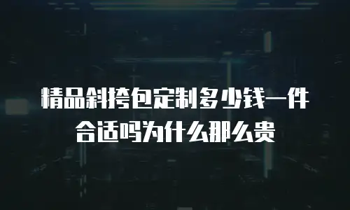 精品斜挎包定制多少钱一件合适吗为什么那么贵