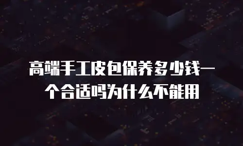 高端手工皮包保养多少钱一个合适吗为什么不能用