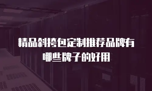 精品斜挎包定制推荐品牌有哪些牌子的好用