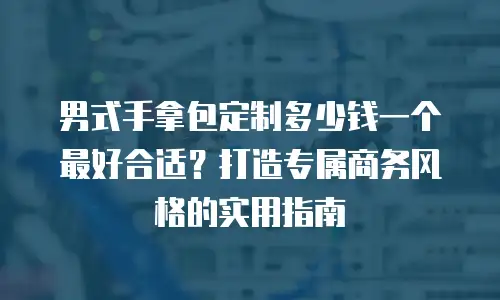 男式手拿包定制多少钱一个最好合适？打造专属商务风格的实用指南