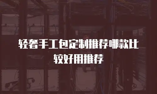 轻奢手工包定制推荐哪款比较好用推荐
