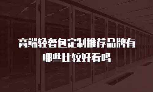 高端轻奢包定制推荐品牌有哪些比较好看吗
