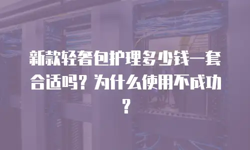 新款轻奢包护理多少钱一套合适吗？为什么使用不成功？