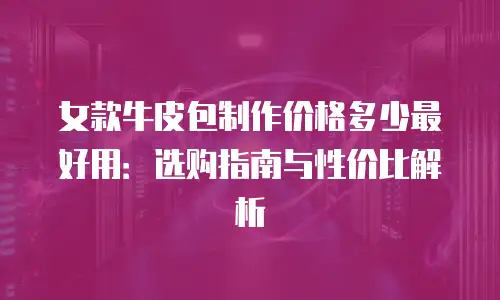 女款牛皮包制作价格多少最好用：选购指南与性价比解析