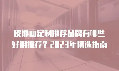 皮雕画定制推荐品牌有哪些好用推荐？2023年精选指南