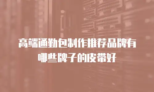 高端通勤包制作推荐品牌有哪些牌子的皮带好