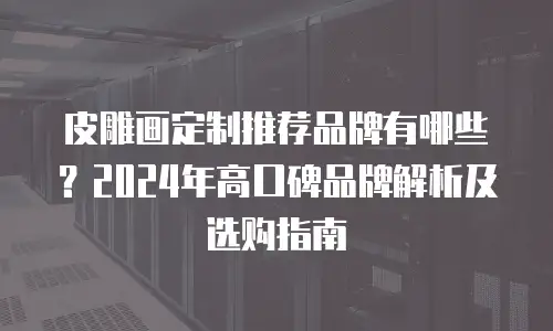 皮雕画定制推荐品牌有哪些？2024年高口碑品牌解析及选购指南