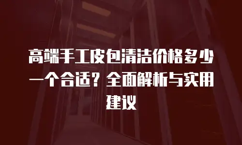 高端手工皮包清洁价格多少一个合适？全面解析与实用建议