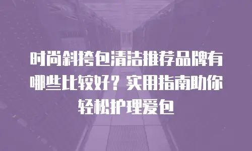 时尚斜挎包清洁推荐品牌有哪些比较好？实用指南助你轻松护理爱包