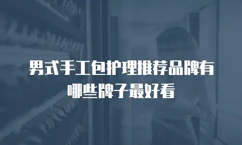 男式手工包护理推荐品牌有哪些牌子最好看