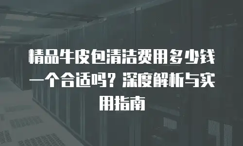 精品牛皮包清洁费用多少钱一个合适吗？深度解析与实用指南