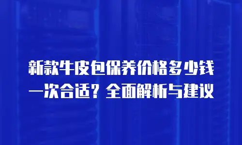 新款牛皮包保养价格多少钱一次合适？全面解析与建议