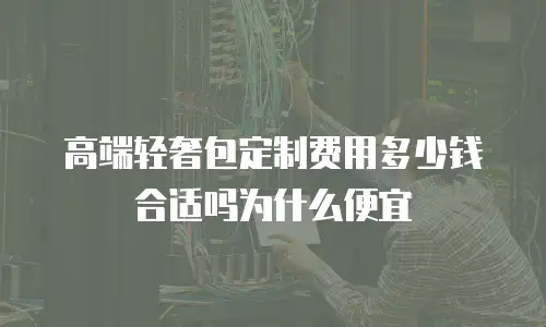 高端轻奢包定制费用多少钱合适吗为什么便宜