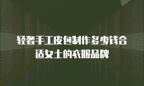 轻奢手工皮包制作多少钱合适女士的衣服品牌