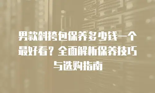 男款斜挎包保养多少钱一个最好看？全面解析保养技巧与选购指南