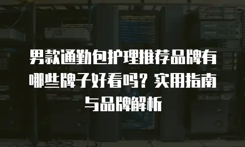 男款通勤包护理推荐品牌有哪些牌子好看吗？实用指南与品牌解析