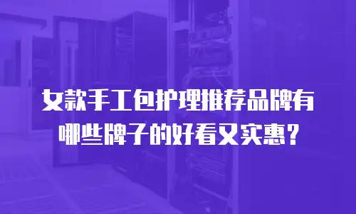 女款手工包护理推荐品牌有哪些牌子的好看又实惠？