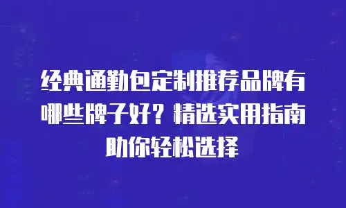 经典通勤包定制推荐品牌有哪些牌子好？精选实用指南助你轻松选择