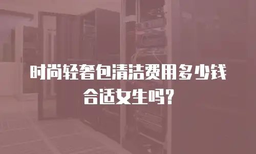 时尚轻奢包清洁费用多少钱合适女生吗？