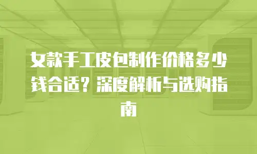 女款手工皮包制作价格多少钱合适？深度解析与选购指南