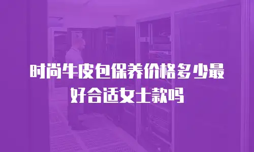 时尚牛皮包保养价格多少最好合适女士款吗