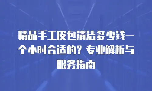 精品手工皮包清洁多少钱一个小时合适的？专业解析与服务指南