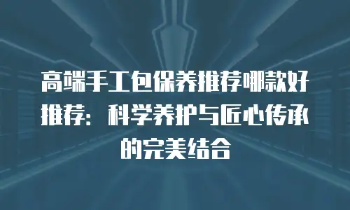 高端手工包保养推荐哪款好推荐：科学养护与匠心传承的完美结合