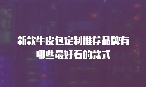 新款牛皮包定制推荐品牌有哪些最好看的款式