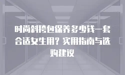 时尚斜挎包保养多少钱一套合适女生用？实用指南与选购建议