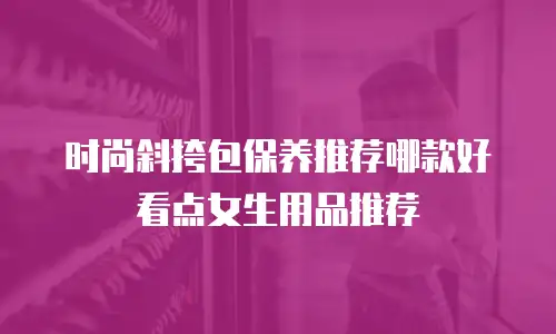 时尚斜挎包保养推荐哪款好看点女生用品推荐