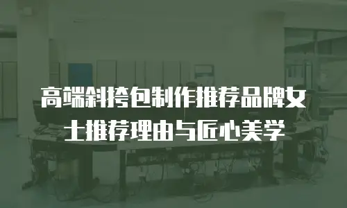 高端斜挎包制作推荐品牌女士推荐理由与匠心美学