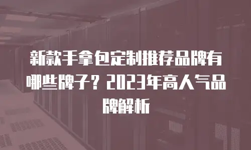新款手拿包定制推荐品牌有哪些牌子？2023年高人气品牌解析