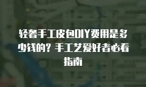 轻奢手工皮包DIY费用是多少钱的？手工艺爱好者必看指南