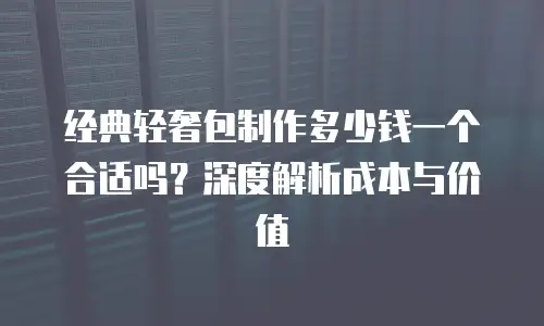 经典轻奢包制作多少钱一个合适吗？深度解析成本与价值