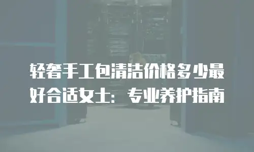 轻奢手工包清洁价格多少最好合适女士：专业养护指南