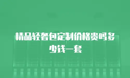 精品轻奢包定制价格贵吗多少钱一套
