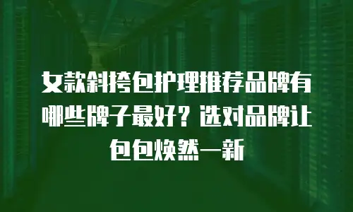 女款斜挎包护理推荐品牌有哪些牌子最好？选对品牌让包包焕然一新