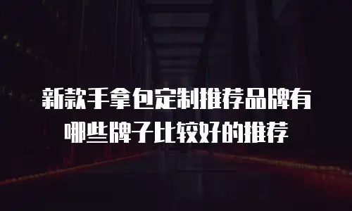 新款手拿包定制推荐品牌有哪些牌子比较好的推荐